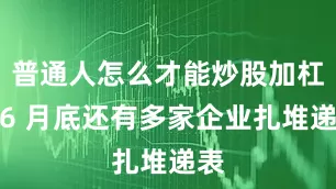 普通人怎么才能炒股加杠杆6 月底还有多家企业扎堆递表