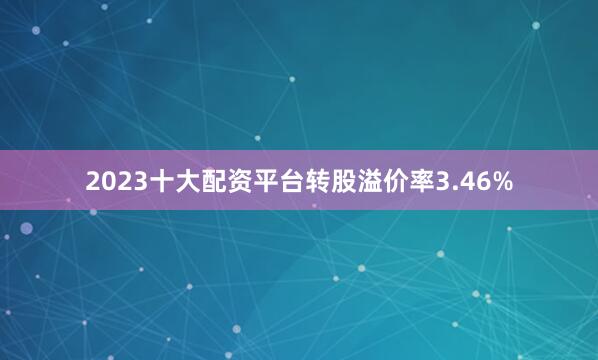 2023十大配资平台转股溢价率3.46%