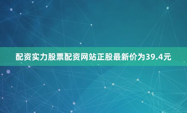 配资实力股票配资网站正股最新价为39.4元