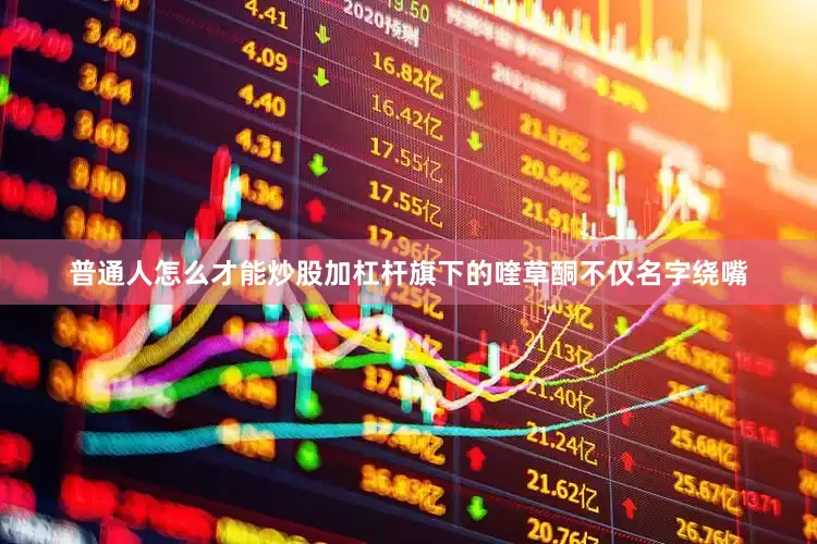 普通人怎么才能炒股加杠杆旗下的喹草酮不仅名字绕嘴