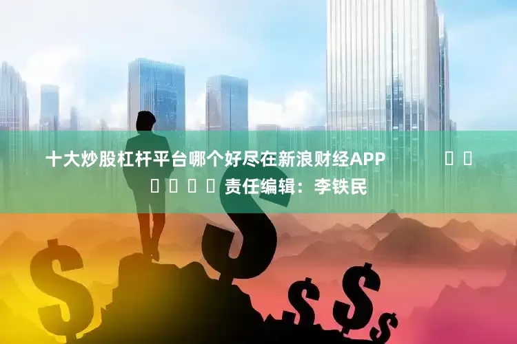 十大炒股杠杆平台哪个好尽在新浪财经APP            						责任编辑：李铁民